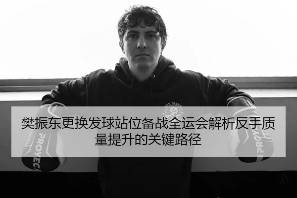 樊振东更换发球站位备战全运会解析反手质量提升的关键路径（kaiyun）